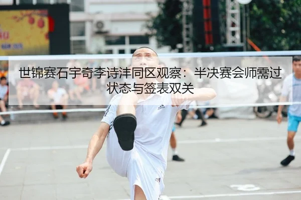 世锦赛石宇奇李诗沣同区观察：半决赛会师需过状态与签表双关